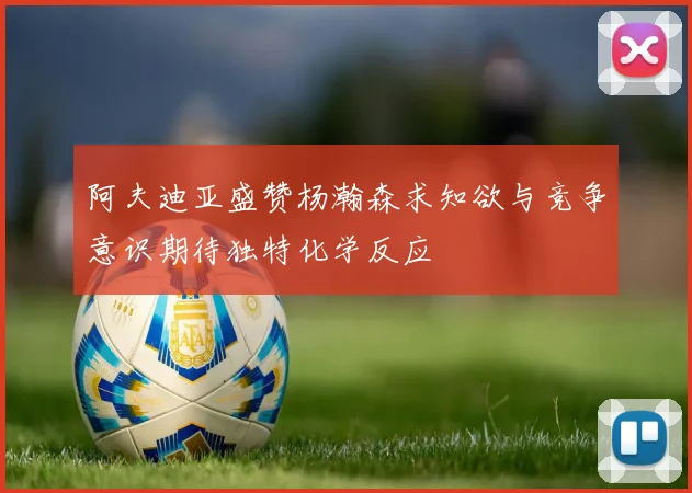 阿夫迪亚盛赞杨瀚森求知欲与竞争意识期待独特化学反应