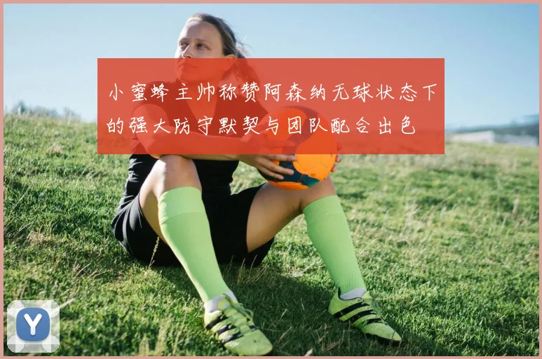 小蜜蜂主帅称赞阿森纳无球状态下的强大防守默契与团队配合出色