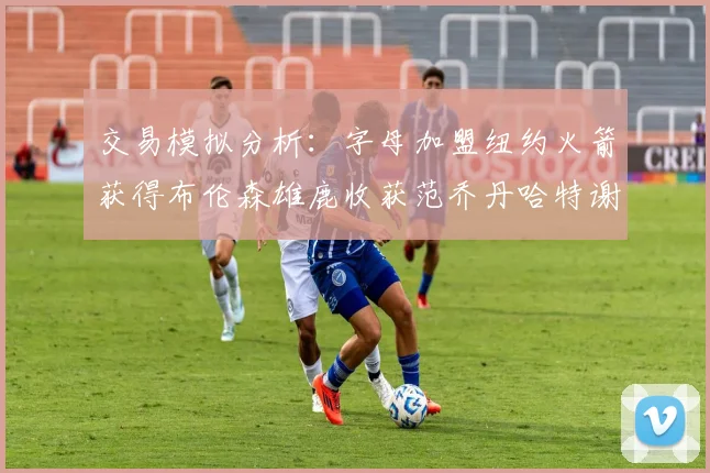 交易模拟分析：字母加盟纽约火箭获得布伦森雄鹿收获范乔丹哈特谢泼德等球员