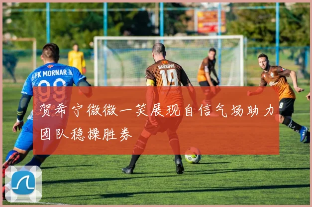 贺希宁微微一笑展现自信气场助力团队稳操胜券