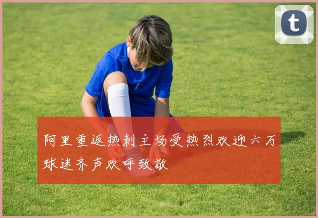 阿里重返热刺主场受热烈欢迎六万球迷齐声欢呼致敬