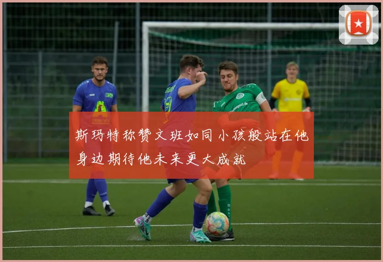 斯玛特称赞文班如同小孩般站在他身边期待他未来更大成就