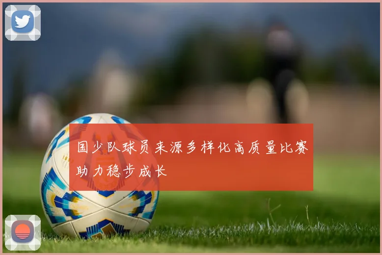 国少队球员来源多样化高质量比赛助力稳步成长