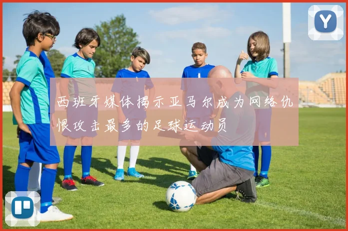 西班牙媒体揭示亚马尔成为网络仇恨攻击最多的足球运动员
