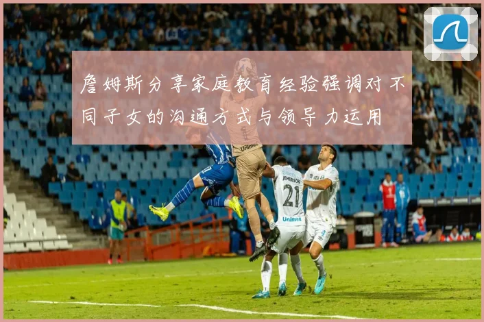 詹姆斯分享家庭教育经验强调对不同子女的沟通方式与领导力运用