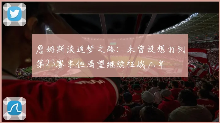 詹姆斯谈追梦之路：未曾设想打到第23赛季但渴望继续征战几年