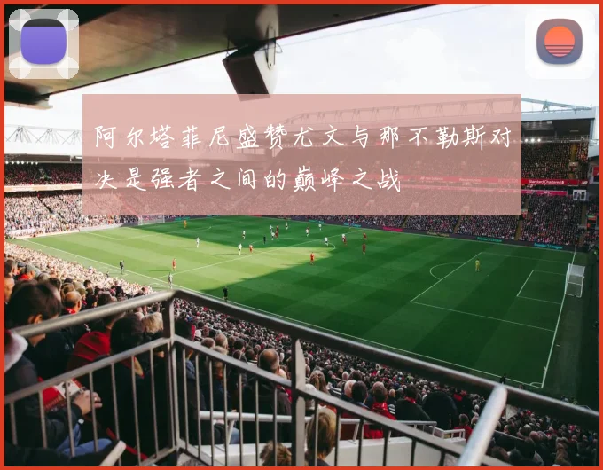 阿尔塔菲尼盛赞尤文与那不勒斯对决是强者之间的巅峰之战