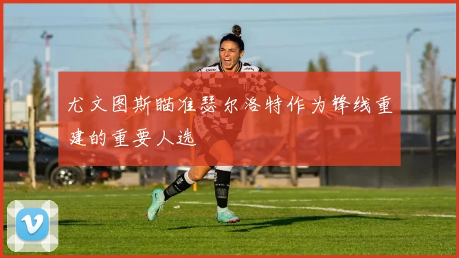 尤文图斯瞄准瑟尔洛特作为锋线重建的重要人选