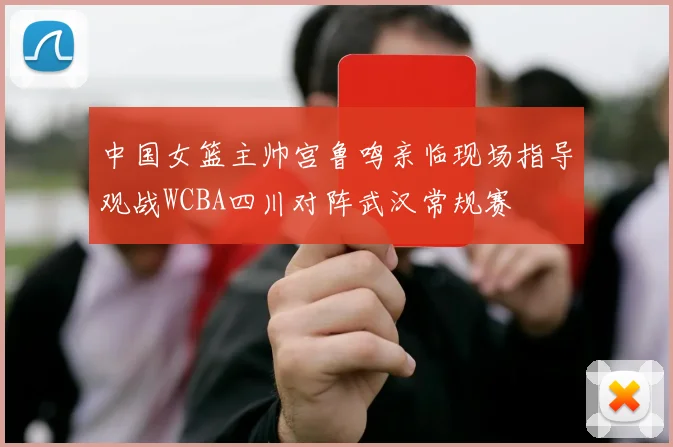 中国女篮主帅宫鲁鸣亲临现场指导观战WCBA四川对阵武汉常规赛