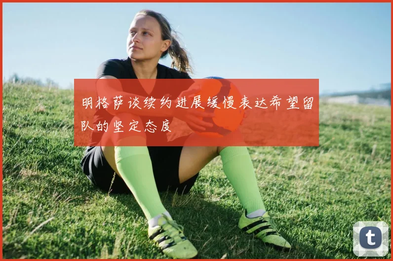 明格萨谈续约进展缓慢表达希望留队的坚定态度