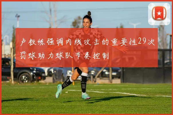 卢教练强调内线攻击的重要性29次罚球助力球队节奏控制