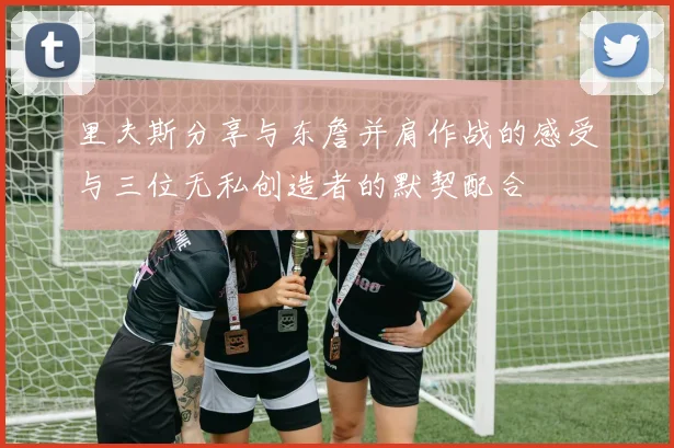 里夫斯分享与东詹并肩作战的感受与三位无私创造者的默契配合