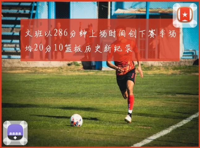 文班以286分钟上场时间创下赛季场均20分10篮板历史新纪录