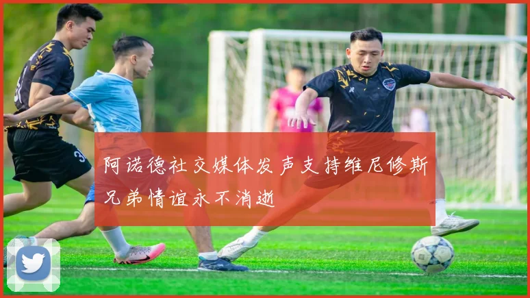 阿诺德社交媒体发声支持维尼修斯兄弟情谊永不消逝
