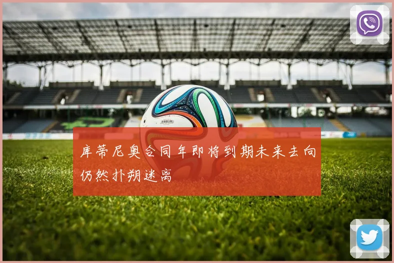 库蒂尼奥合同年即将到期未来去向仍然扑朔迷离