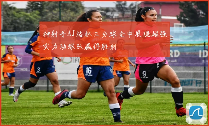 神射手AJ格林三分球全中展现超强实力助球队赢得胜利