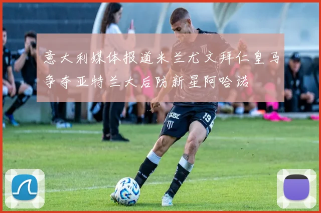 意大利媒体报道米兰尤文拜仁皇马争夺亚特兰大后防新星阿哈诺