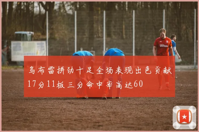 乌布雷拼劲十足全场表现出色贡献17分11板三分命中率高达60